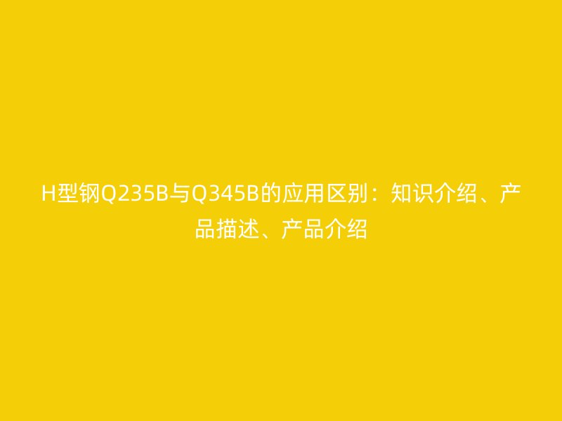 H型鋼Q235B與Q345B的應(yīng)用區(qū)別：知識介紹、產(chǎn)品描述、產(chǎn)品介紹