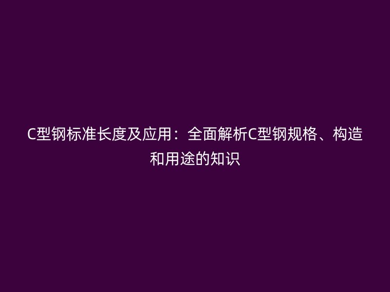 C型鋼標(biāo)準(zhǔn)長度及應(yīng)用：全面解析C型鋼規(guī)格、構(gòu)造和用途的知識
