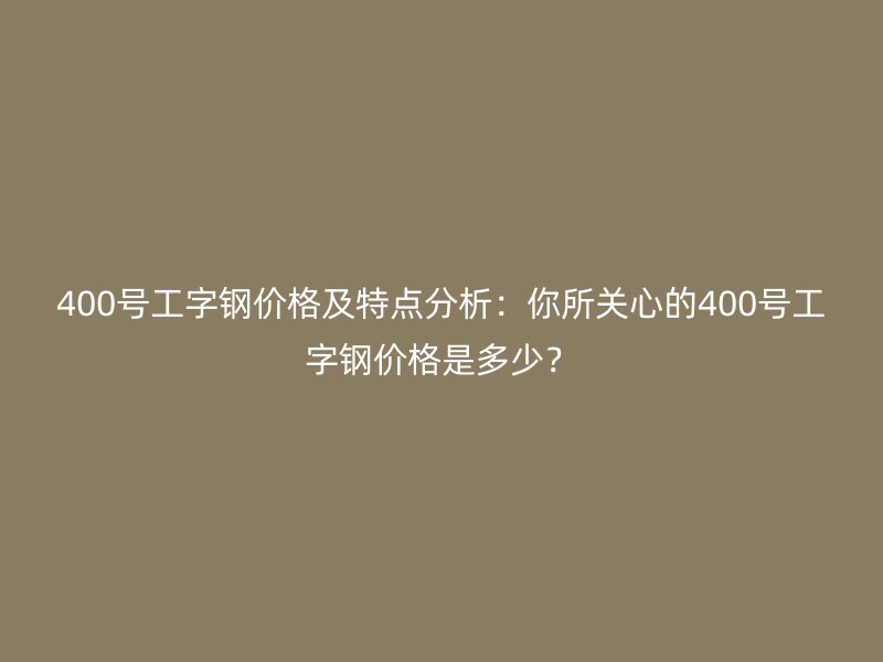 400號工字鋼價格及特點分析：你所關(guān)心的400號工字鋼價格是多少？