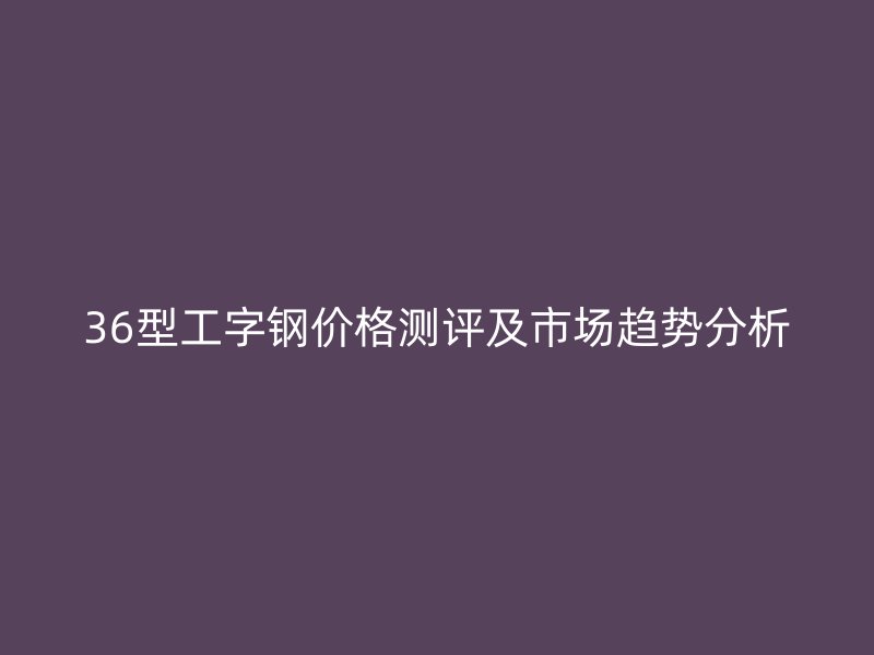 36型工字鋼價(jià)格測評及市場趨勢分析