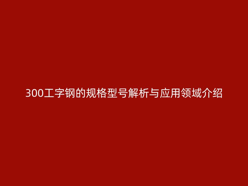 300工字鋼的規(guī)格型號解析與應(yīng)用領(lǐng)域介紹