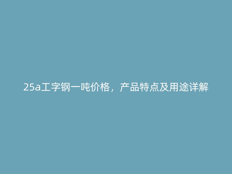 25a工字鋼一噸價(jià)格，產(chǎn)品特點(diǎn)及用途詳解