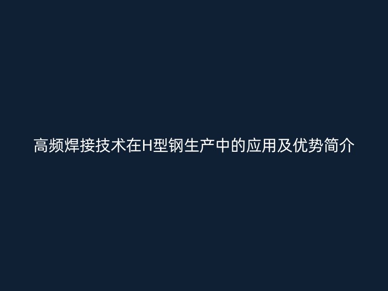 高頻焊接技術在H型鋼生產(chǎn)中的應用及優(yōu)勢簡介