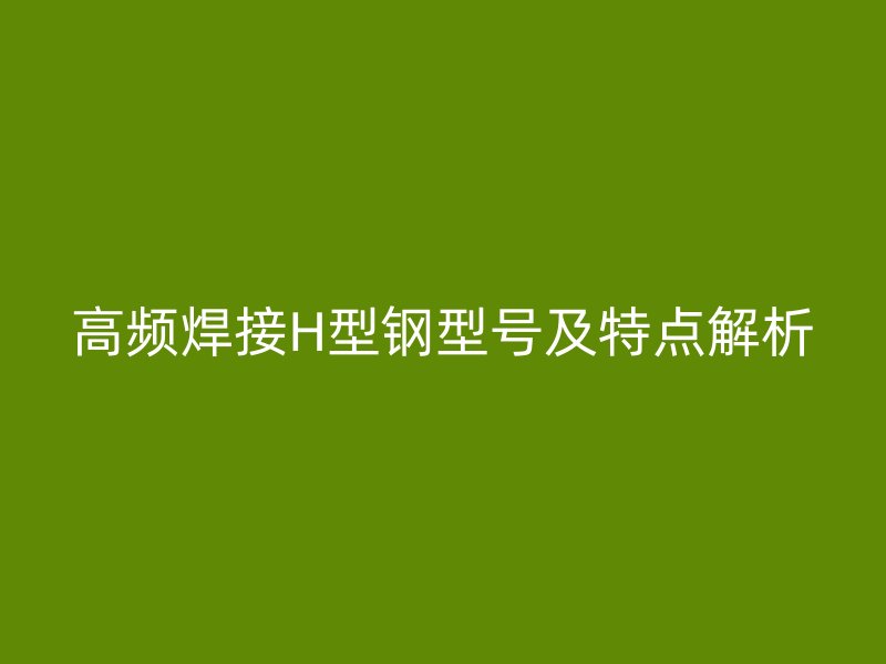 高頻焊接H型鋼型號及特點解析