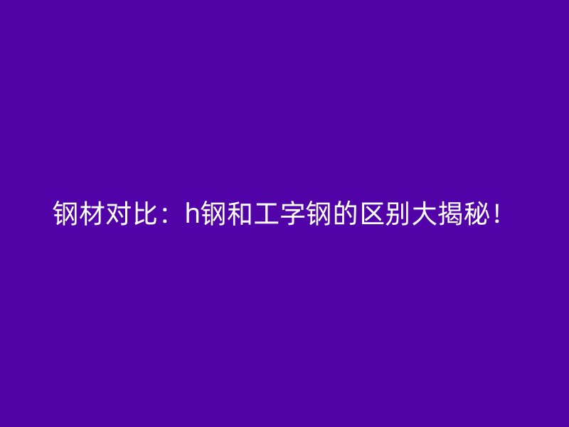 鋼材對比：h鋼和工字鋼的區(qū)別大揭秘！