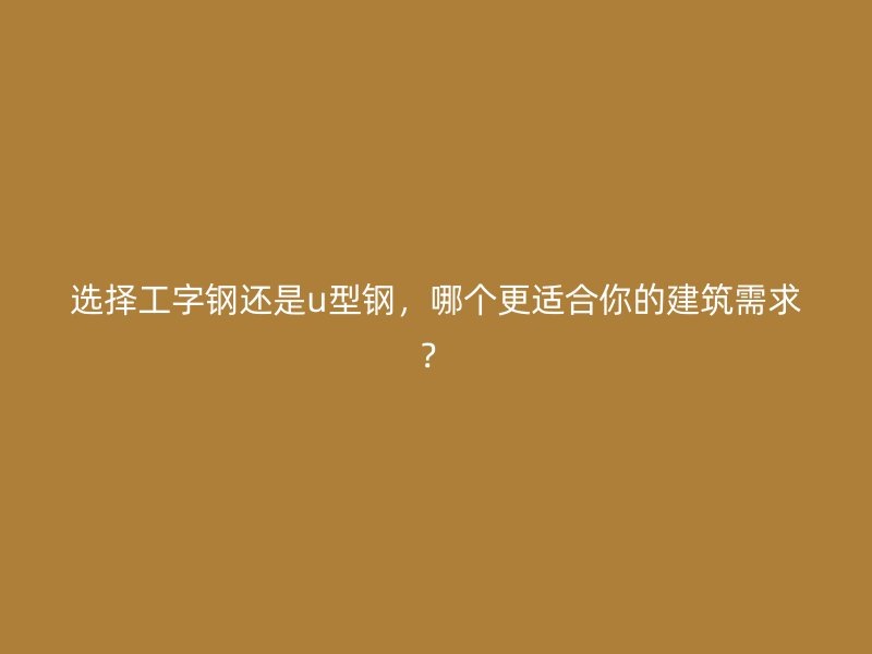 選擇工字鋼還是u型鋼，哪個更適合你的建筑需求？