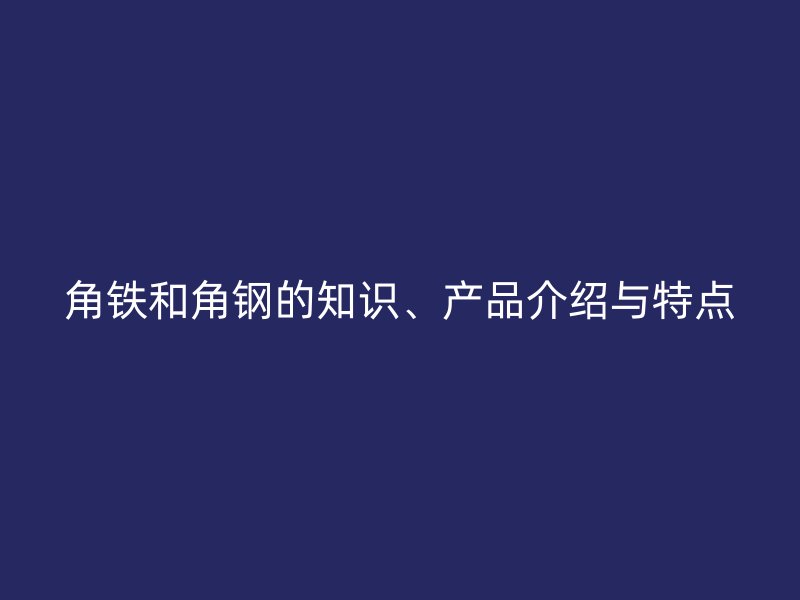 角鐵和角鋼的知識、產(chǎn)品介紹與特點(diǎn)