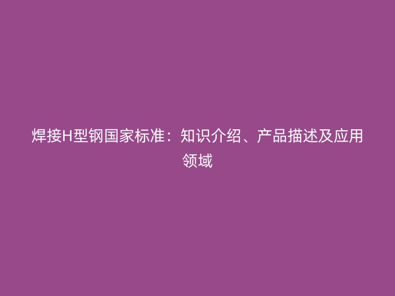 焊接H型鋼國家標(biāo)準(zhǔn)：知識介紹、產(chǎn)品描述及應(yīng)用領(lǐng)域