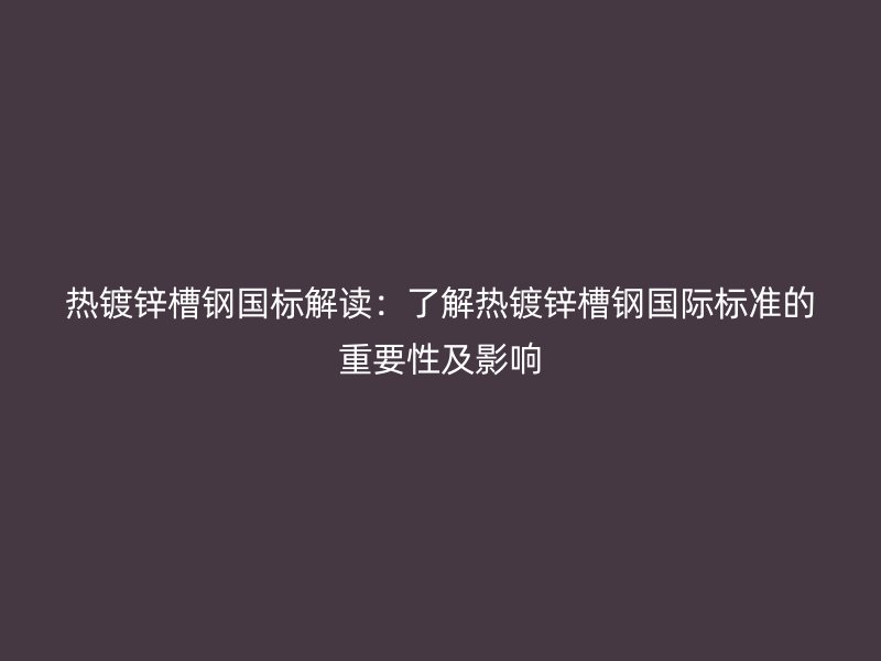 熱鍍鋅槽鋼國標解讀：了解熱鍍鋅槽鋼國際標準的重要性及影響
