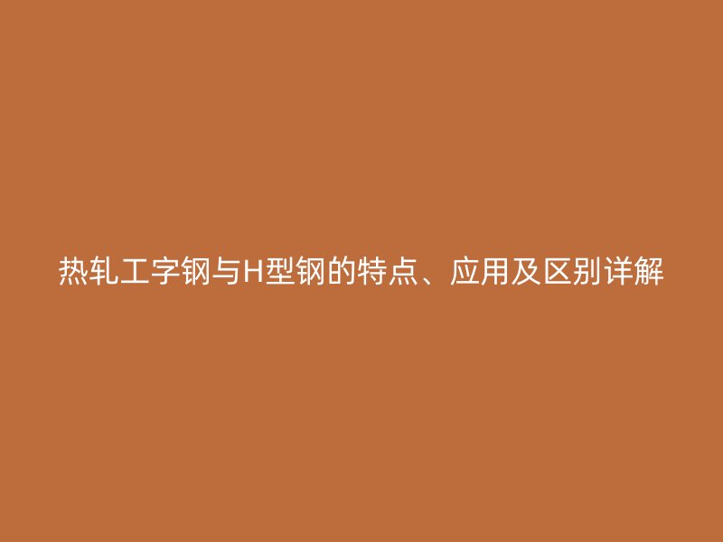 熱軋工字鋼與H型鋼的特點、應用及區(qū)別詳解