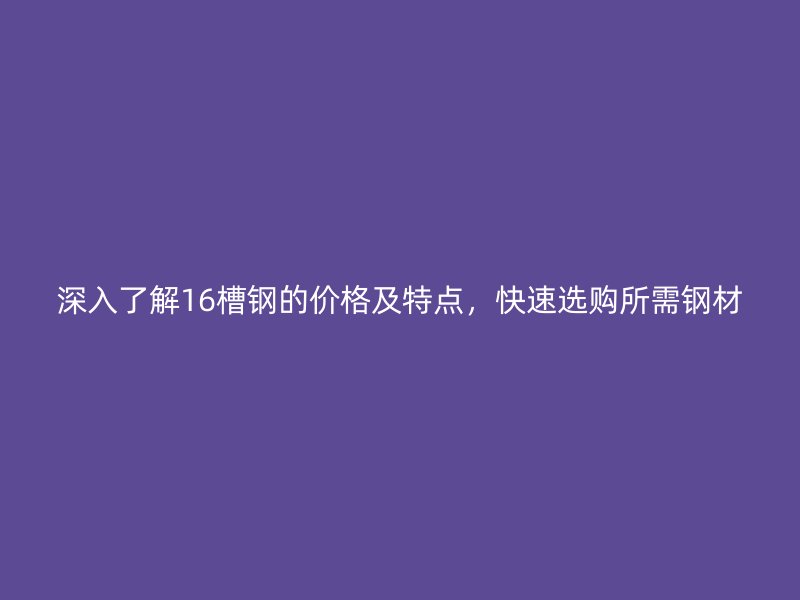 深入了解16槽鋼的價(jià)格及特點(diǎn)，快速選購(gòu)所需鋼材