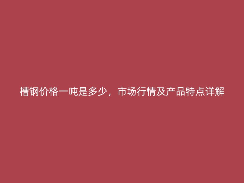 槽鋼價(jià)格一噸是多少，市場行情及產(chǎn)品特點(diǎn)詳解