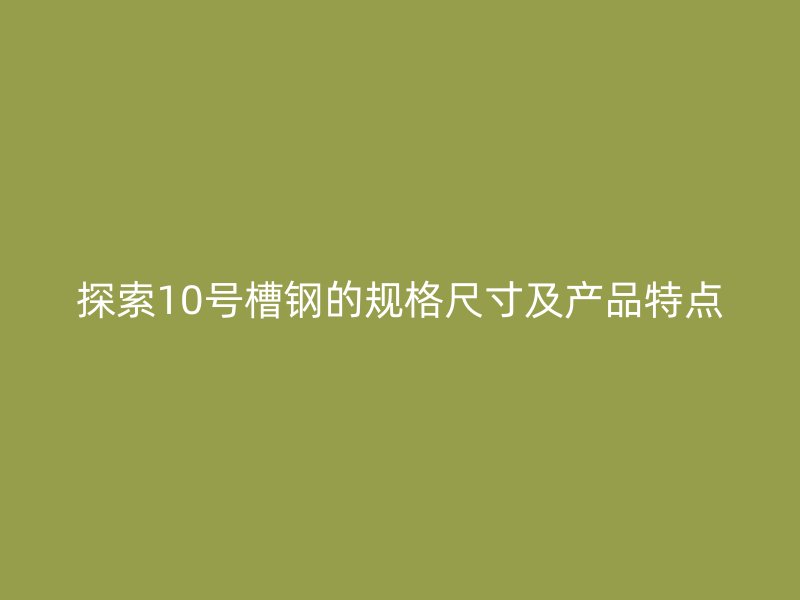 探索10號槽鋼的規(guī)格尺寸及產(chǎn)品特點