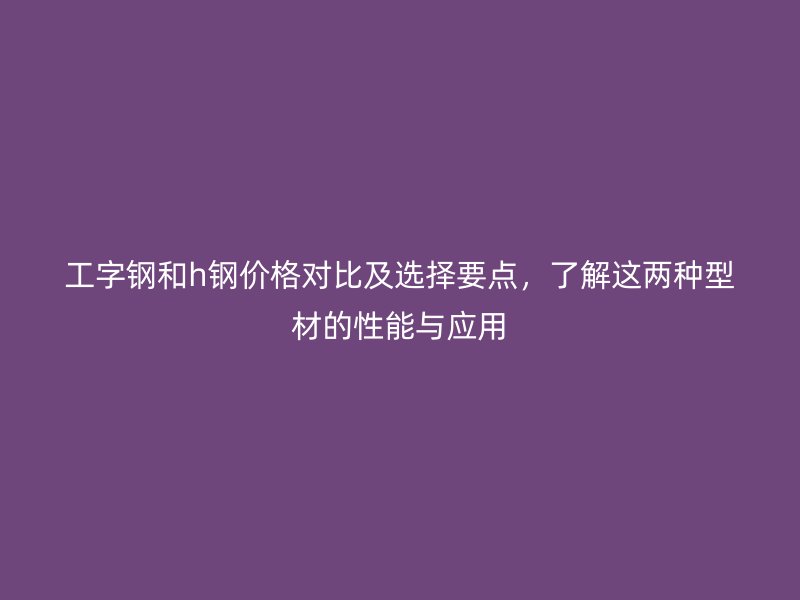 工字鋼和h鋼價格對比及選擇要點，了解這兩種型材的性能與應(yīng)用