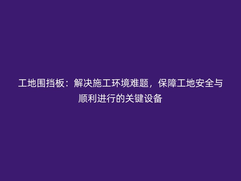 工地圍擋板：解決施工環(huán)境難題，保障工地安全與順利進(jìn)行的關(guān)鍵設(shè)備