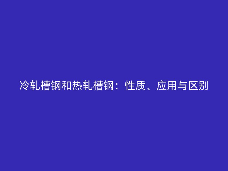 冷軋槽鋼和熱軋槽鋼：性質(zhì)、應(yīng)用與區(qū)別