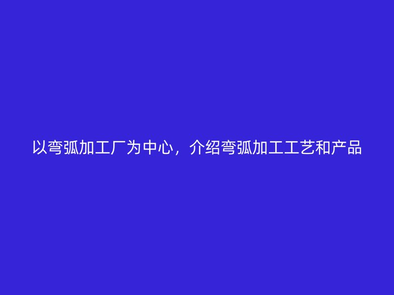 以彎弧加工廠為中心，介紹彎弧加工工藝和產(chǎn)品