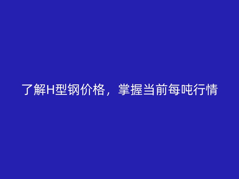 了解H型鋼價格，掌握當(dāng)前每噸行情