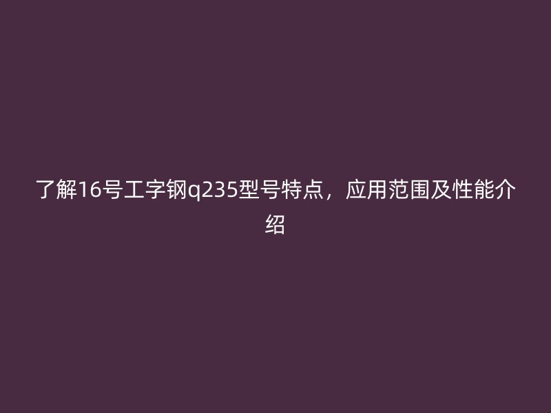 了解16號工字鋼q235型號特點，應(yīng)用范圍及性能介紹