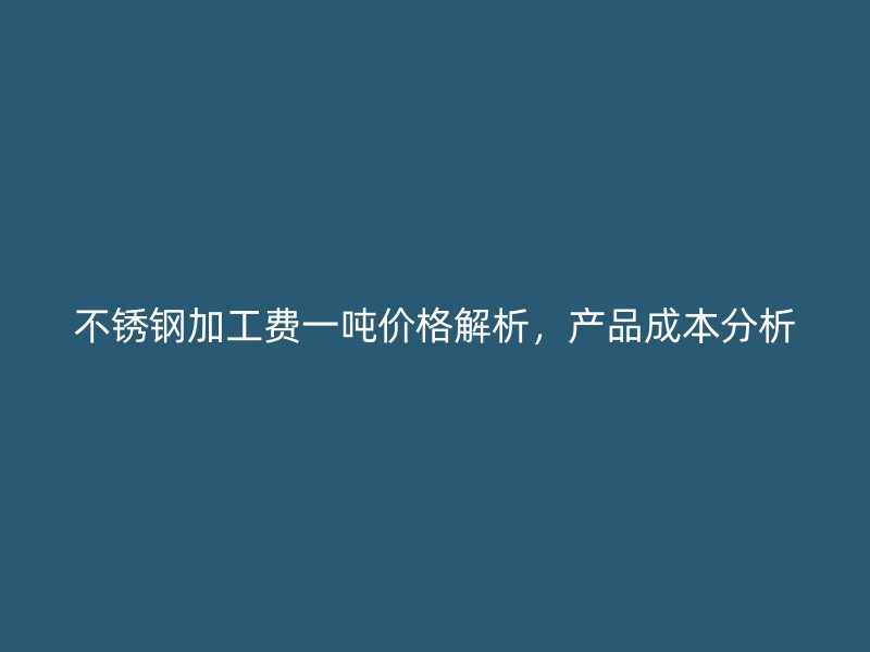 不銹鋼加工費(fèi)一噸價(jià)格解析，產(chǎn)品成本分析