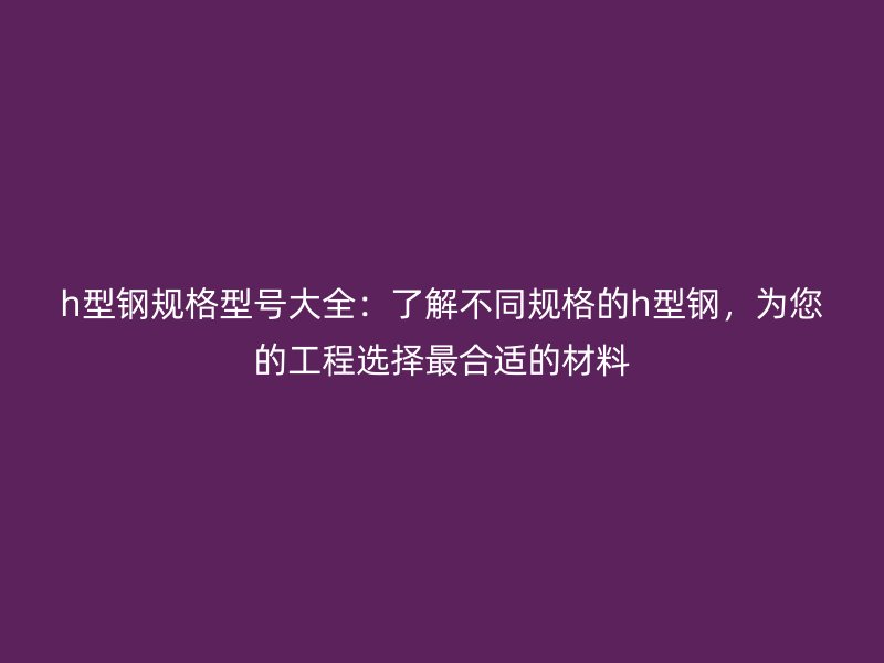 h型鋼規(guī)格型號大全：了解不同規(guī)格的h型鋼，為您的工程選擇最合適的材料