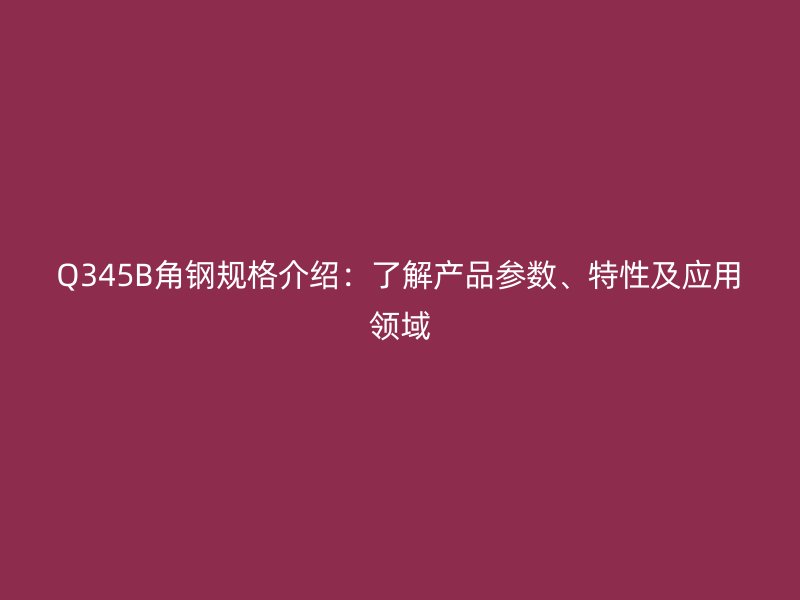 Q345B角鋼規(guī)格介紹：了解產(chǎn)品參數(shù)、特性及應(yīng)用領(lǐng)域