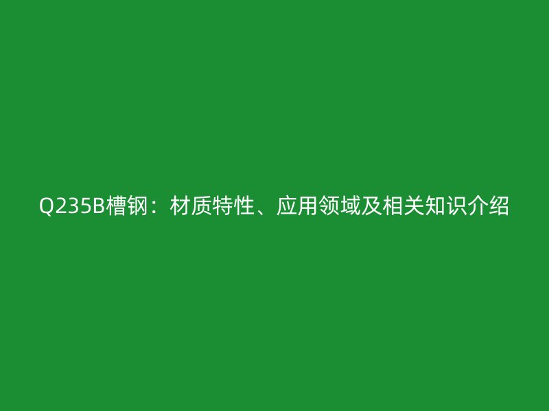 Q235B槽鋼：材質(zhì)特性、應(yīng)用領(lǐng)域及相關(guān)知識介紹