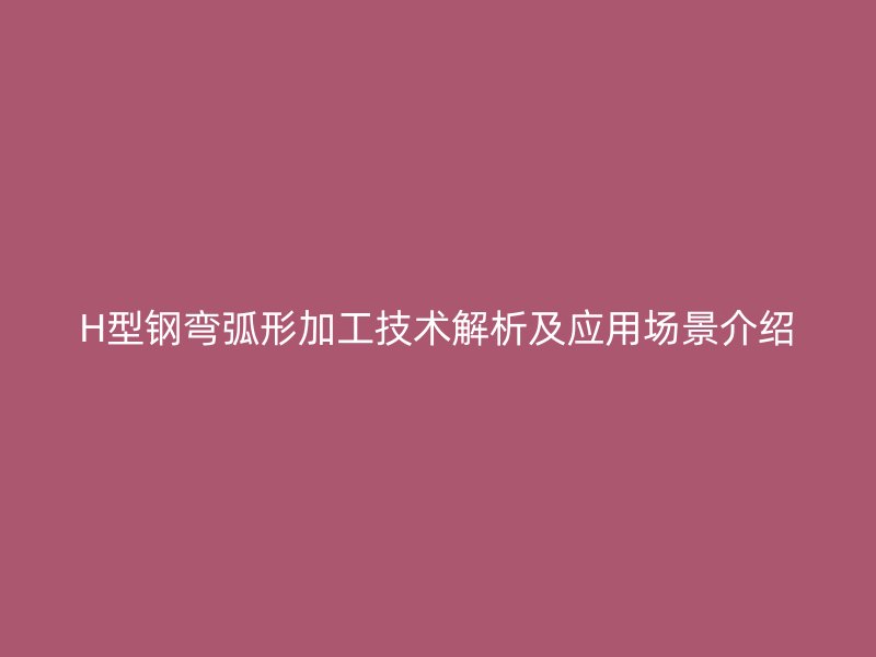 H型鋼彎弧形加工技術(shù)解析及應(yīng)用場(chǎng)景介紹