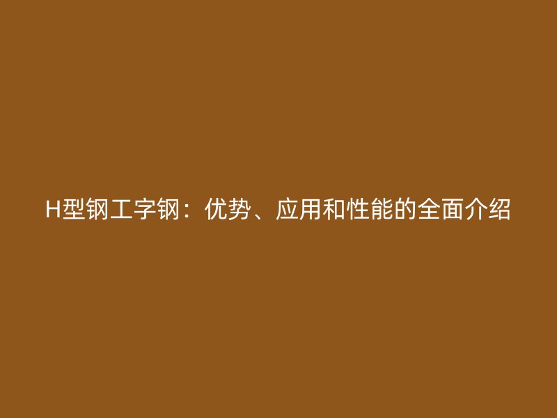 H型鋼工字鋼：優(yōu)勢、應用和性能的全面介紹