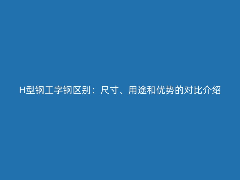 H型鋼工字鋼區(qū)別：尺寸、用途和優(yōu)勢(shì)的對(duì)比介紹