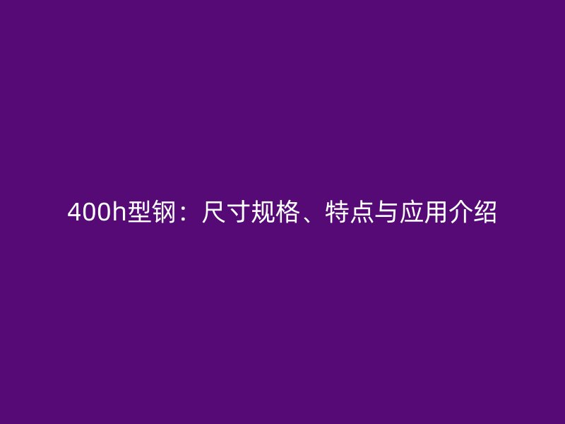 400h型鋼：尺寸規(guī)格、特點(diǎn)與應(yīng)用介紹