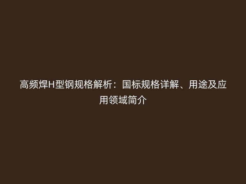 高頻焊H型鋼規(guī)格解析：國標(biāo)規(guī)格詳解、用途及應(yīng)用領(lǐng)域簡介