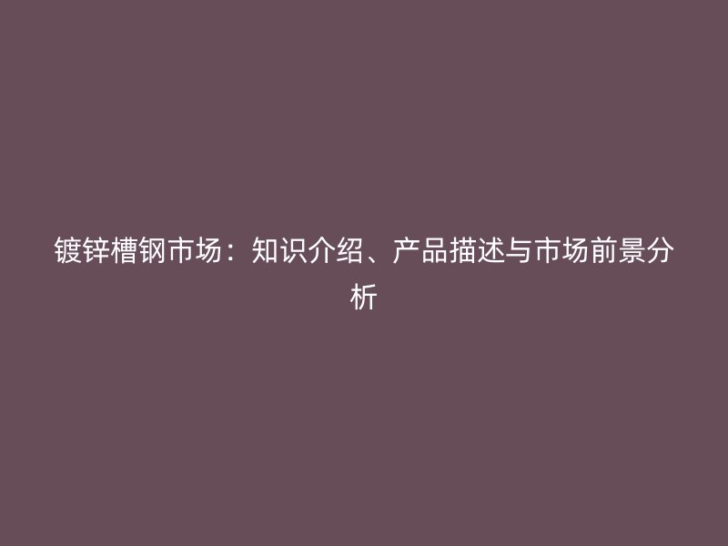 鍍鋅槽鋼市場(chǎng)：知識(shí)介紹、產(chǎn)品描述與市場(chǎng)前景分析