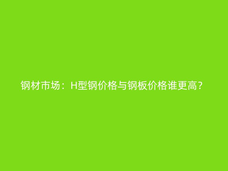 鋼材市場：H型鋼價格與鋼板價格誰更高？