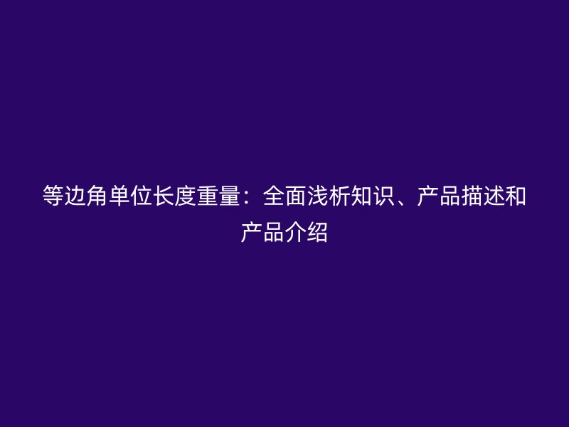 等邊角單位長度重量：全面淺析知識、產(chǎn)品描述和產(chǎn)品介紹