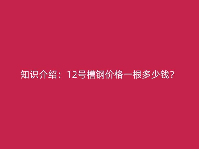 知識介紹：12號槽鋼價(jià)格一根多少錢？
