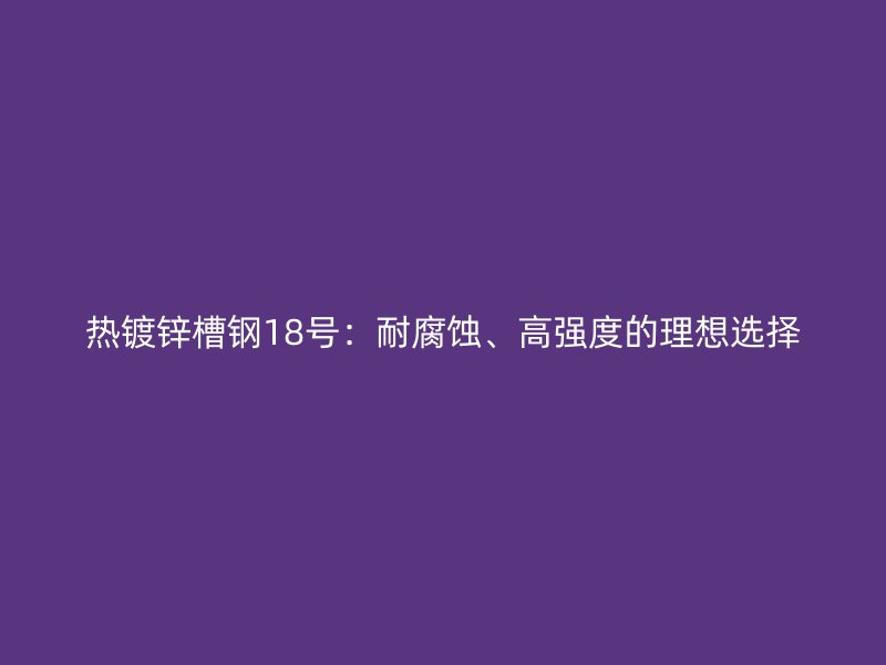 熱鍍鋅槽鋼18號：耐腐蝕、高強(qiáng)度的理想選擇