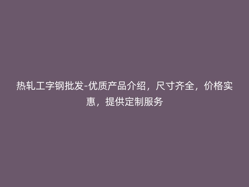 熱軋工字鋼批發(fā)-優(yōu)質(zhì)產(chǎn)品介紹，尺寸齊全，價格實惠，提供定制服務(wù)