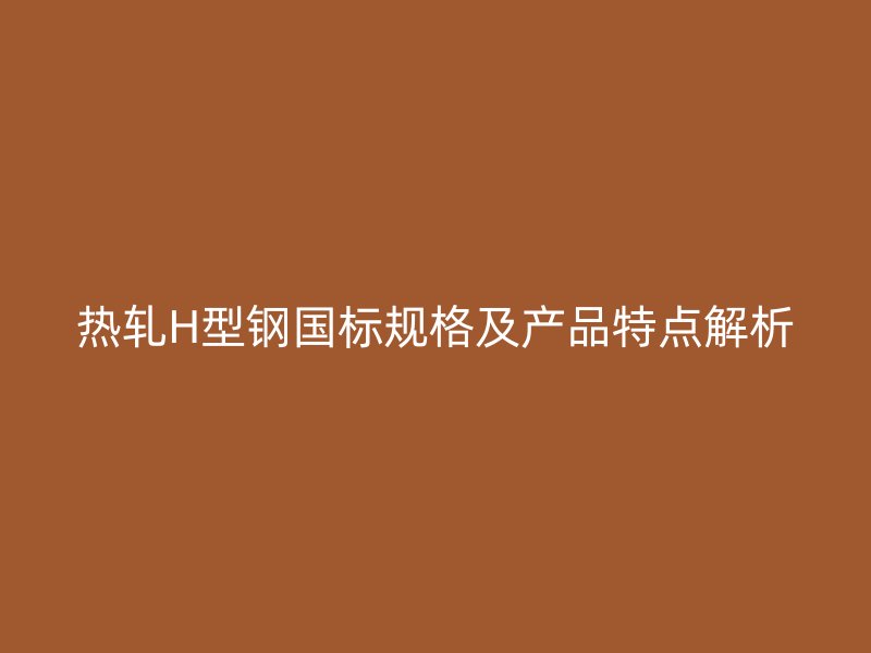 熱軋H型鋼國(guó)標(biāo)規(guī)格及產(chǎn)品特點(diǎn)解析