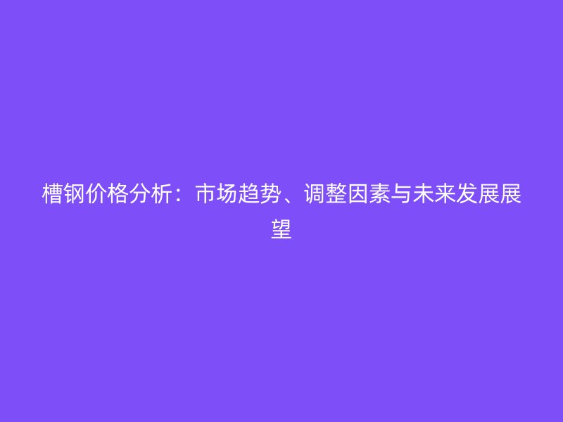 槽鋼價格分析：市場趨勢、調(diào)整因素與未來發(fā)展展望