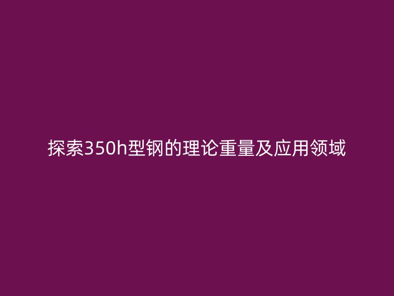 探索350h型鋼的理論重量及應(yīng)用領(lǐng)域