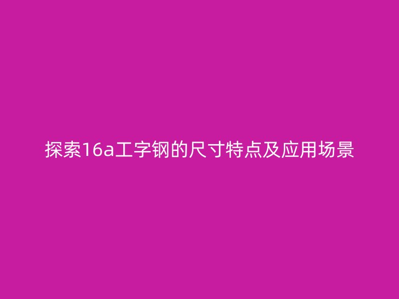探索16a工字鋼的尺寸特點及應(yīng)用場景