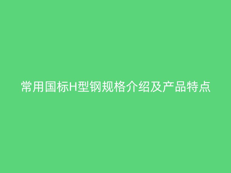常用國標(biāo)H型鋼規(guī)格介紹及產(chǎn)品特點