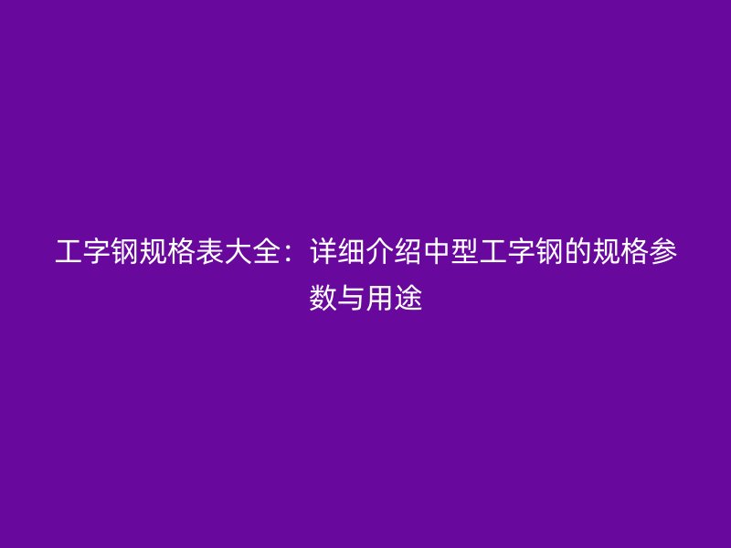 工字鋼規(guī)格表大全：詳細(xì)介紹中型工字鋼的規(guī)格參數(shù)與用途