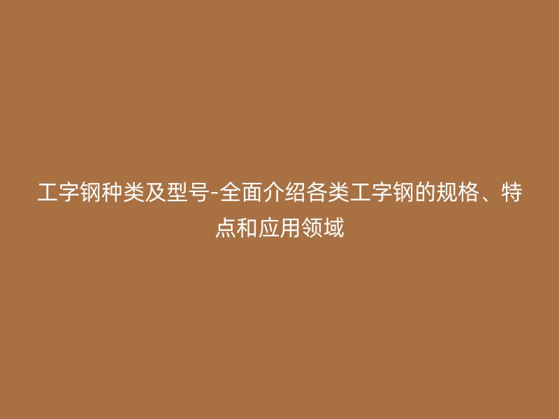 工字鋼種類及型號(hào)-全面介紹各類工字鋼的規(guī)格、特點(diǎn)和應(yīng)用領(lǐng)域