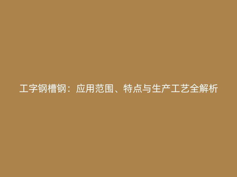 工字鋼槽鋼：應(yīng)用范圍、特點(diǎn)與生產(chǎn)工藝全解析