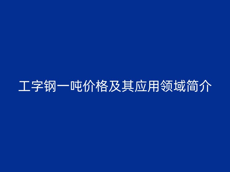 工字鋼一噸價(jià)格及其應(yīng)用領(lǐng)域簡介