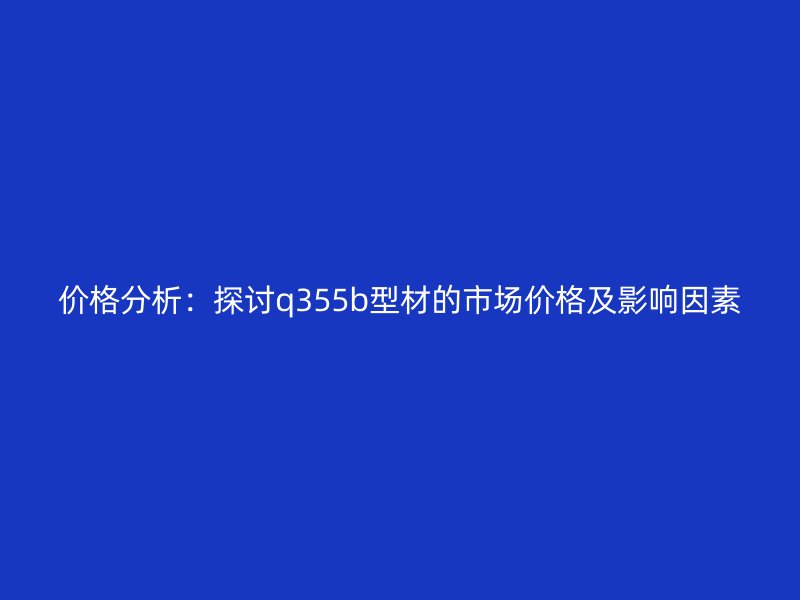 價(jià)格分析：探討q355b型材的市場(chǎng)價(jià)格及影響因素