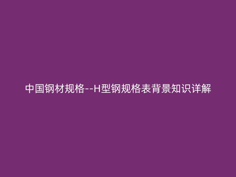 中國(guó)鋼材規(guī)格--H型鋼規(guī)格表背景知識(shí)詳解