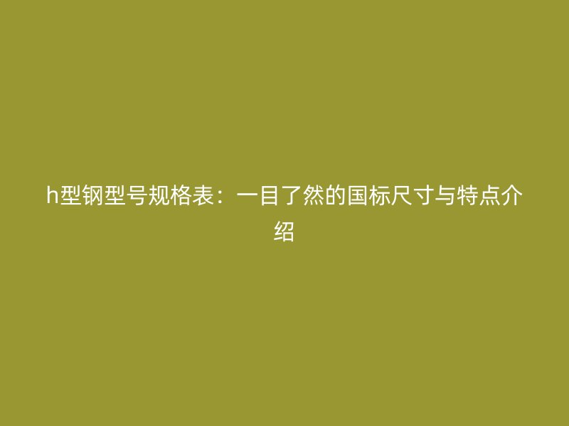 h型鋼型號(hào)規(guī)格表：一目了然的國(guó)標(biāo)尺寸與特點(diǎn)介紹